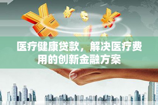 鹿谷医疗健康贷款，解决医疗费用的创新金融方案