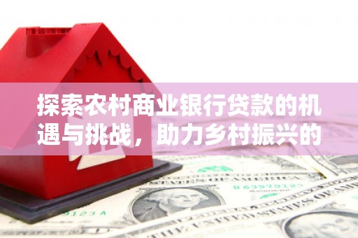 鹿谷探索农村商业银行贷款的机遇与挑战，助力乡村振兴的金融引擎